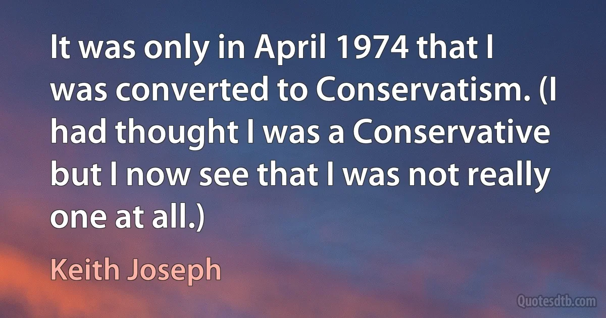 It was only in April 1974 that I was converted to Conservatism. (I had thought I was a Conservative but I now see that I was not really one at all.) (Keith Joseph)