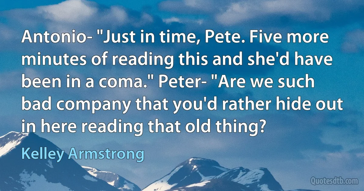 Antonio- "Just in time, Pete. Five more minutes of reading this and she'd have been in a coma." Peter- "Are we such bad company that you'd rather hide out in here reading that old thing? (Kelley Armstrong)