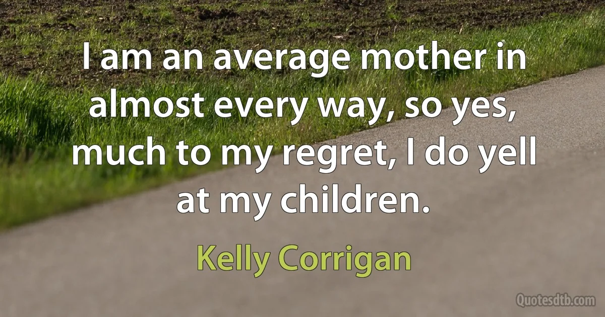 I am an average mother in almost every way, so yes, much to my regret, I do yell at my children. (Kelly Corrigan)