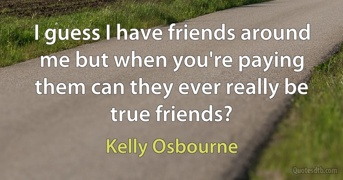 I guess I have friends around me but when you're paying them can they ever really be true friends? (Kelly Osbourne)