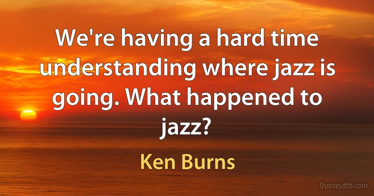 We're having a hard time understanding where jazz is going. What happened to jazz? (Ken Burns)