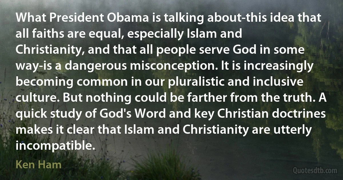 What President Obama is talking about-this idea that all faiths are equal, especially Islam and Christianity, and that all people serve God in some way-is a dangerous misconception. It is increasingly becoming common in our pluralistic and inclusive culture. But nothing could be farther from the truth. A quick study of God's Word and key Christian doctrines makes it clear that Islam and Christianity are utterly incompatible. (Ken Ham)