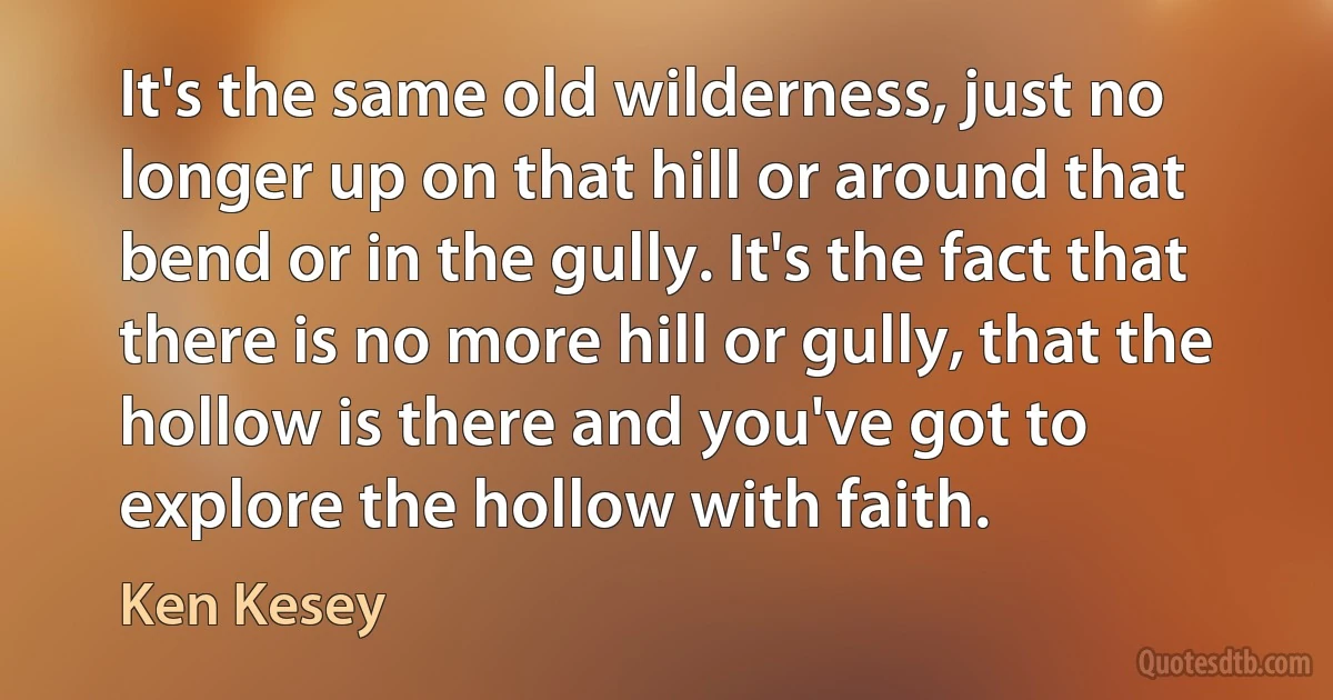 It's the same old wilderness, just no longer up on that hill or around that bend or in the gully. It's the fact that there is no more hill or gully, that the hollow is there and you've got to explore the hollow with faith. (Ken Kesey)