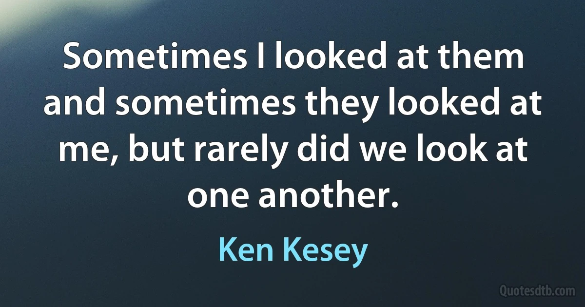 Sometimes I looked at them and sometimes they looked at me, but rarely did we look at one another. (Ken Kesey)