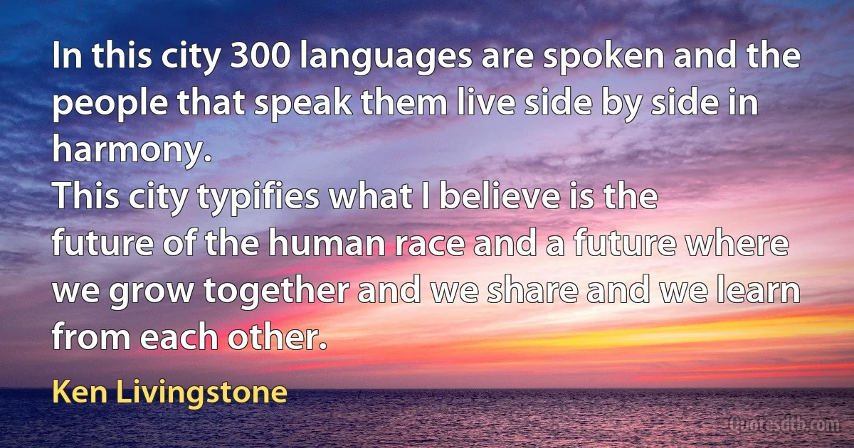 In this city 300 languages are spoken and the people that speak them live side by side in harmony.
This city typifies what I believe is the future of the human race and a future where we grow together and we share and we learn from each other. (Ken Livingstone)