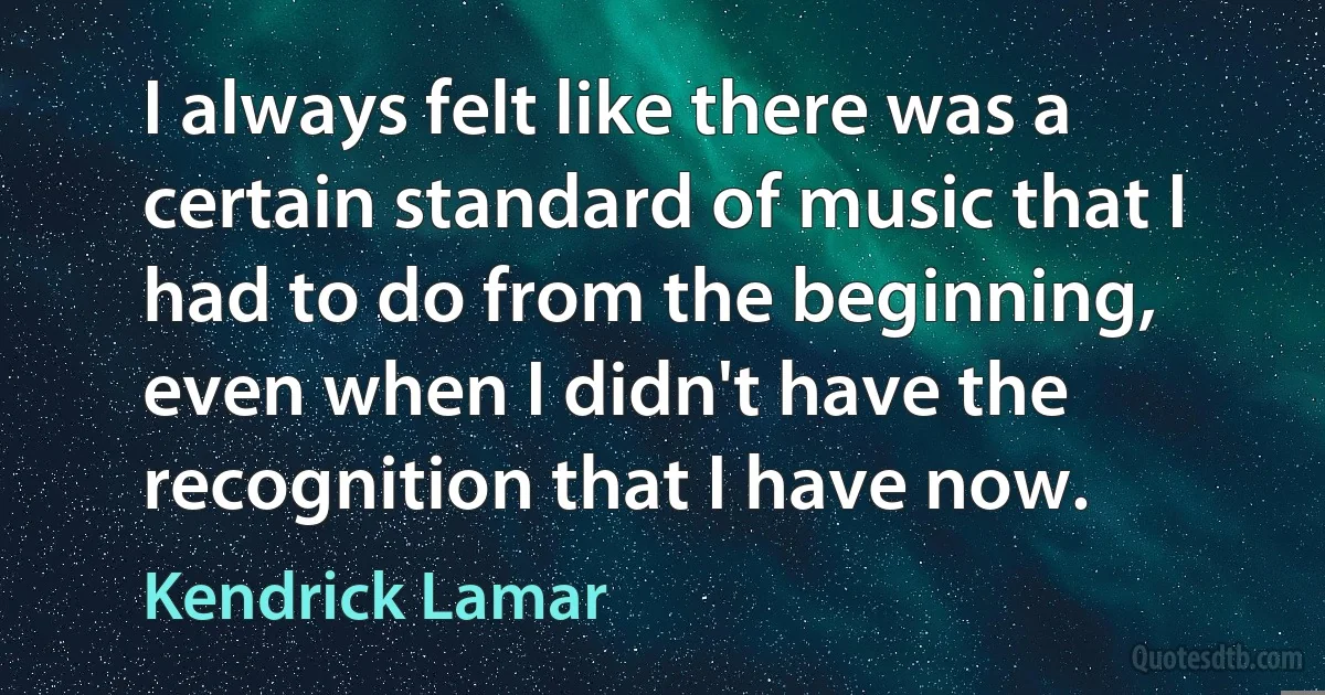 I always felt like there was a certain standard of music that I had to do from the beginning, even when I didn't have the recognition that I have now. (Kendrick Lamar)