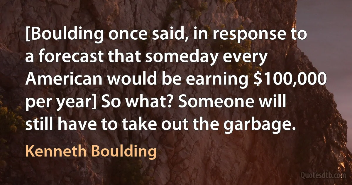 [Boulding once said, in response to a forecast that someday every American would be earning $100,000 per year] So what? Someone will still have to take out the garbage. (Kenneth Boulding)