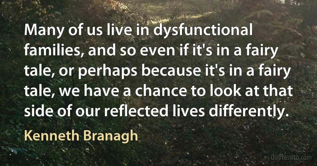 Many of us live in dysfunctional families, and so even if it's in a fairy tale, or perhaps because it's in a fairy tale, we have a chance to look at that side of our reflected lives differently. (Kenneth Branagh)