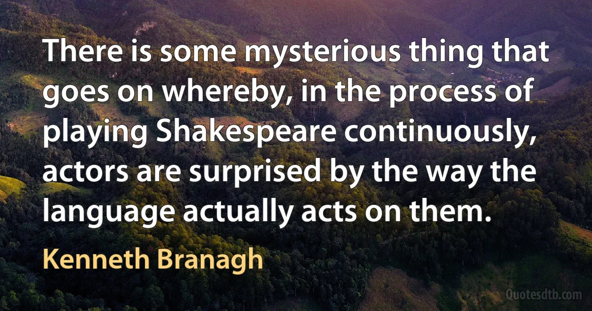 There is some mysterious thing that goes on whereby, in the process of playing Shakespeare continuously, actors are surprised by the way the language actually acts on them. (Kenneth Branagh)