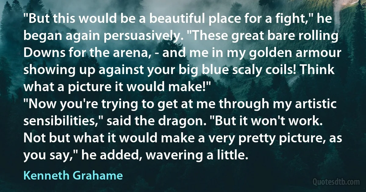 "But this would be a beautiful place for a fight," he began again persuasively. "These great bare rolling Downs for the arena, - and me in my golden armour showing up against your big blue scaly coils! Think what a picture it would make!"
"Now you're trying to get at me through my artistic sensibilities," said the dragon. "But it won't work. Not but what it would make a very pretty picture, as you say," he added, wavering a little. (Kenneth Grahame)