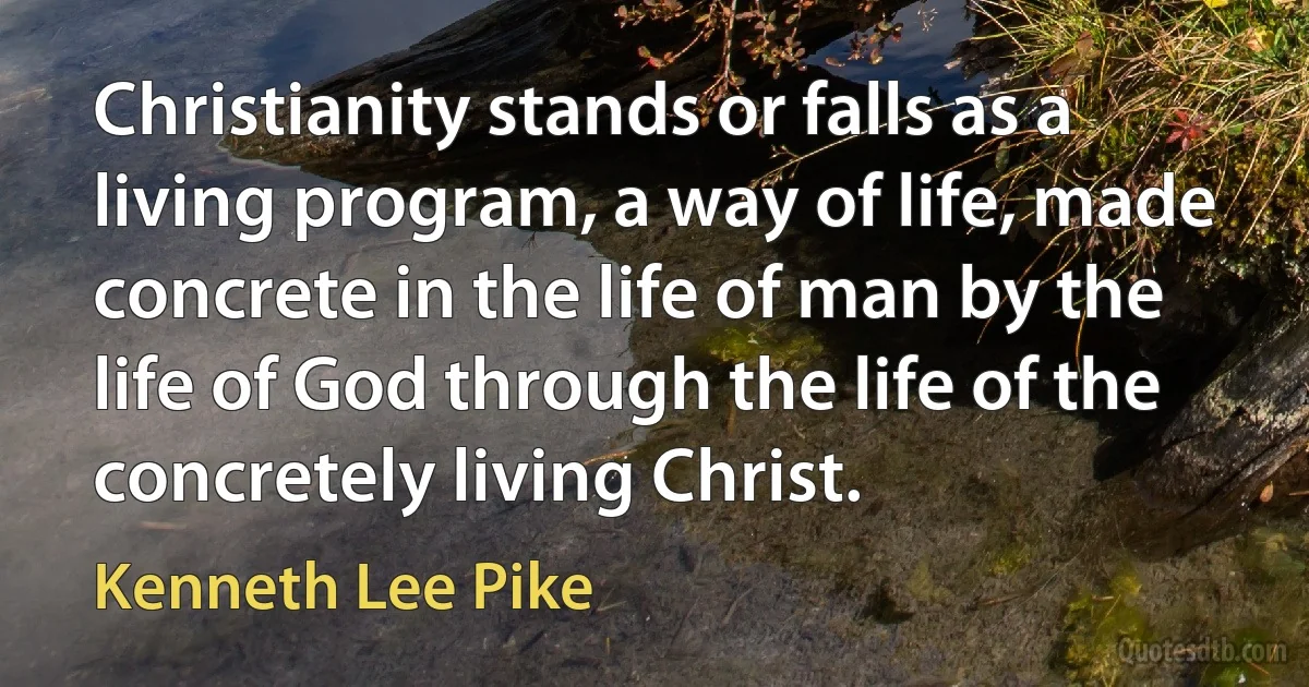 Christianity stands or falls as a living program, a way of life, made concrete in the life of man by the life of God through the life of the concretely living Christ. (Kenneth Lee Pike)