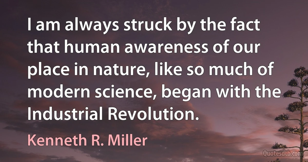 I am always struck by the fact that human awareness of our place in nature, like so much of modern science, began with the Industrial Revolution. (Kenneth R. Miller)