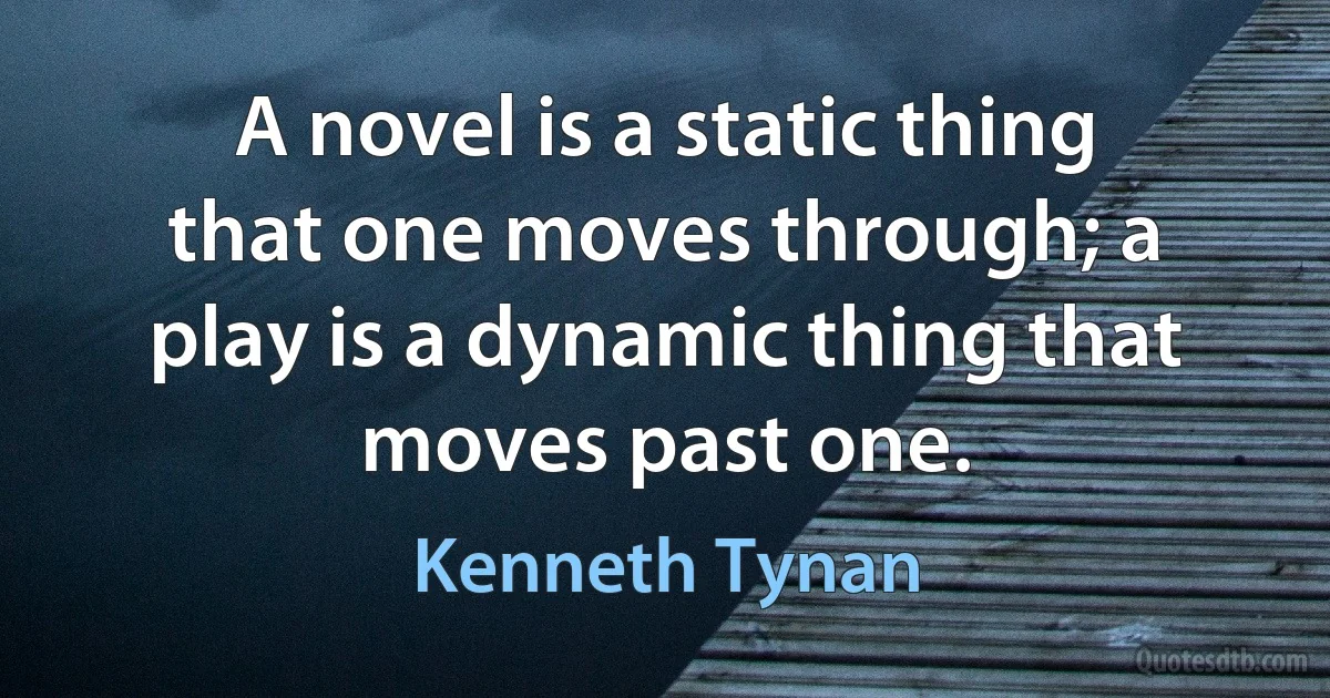 A novel is a static thing that one moves through; a play is a dynamic thing that moves past one. (Kenneth Tynan)