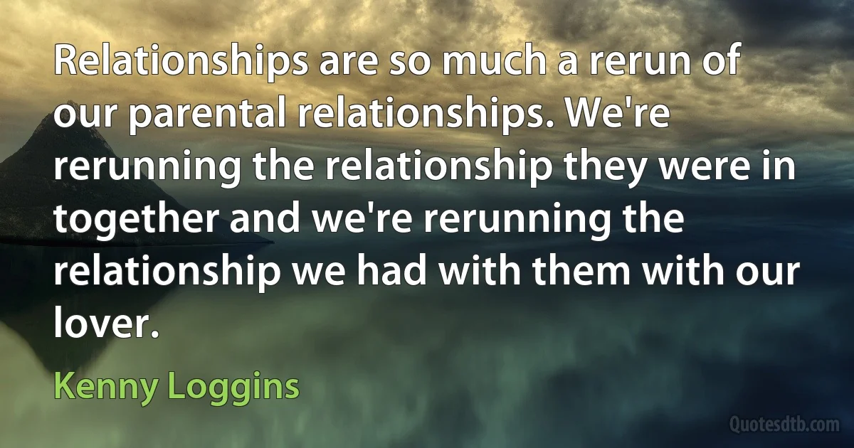 Relationships are so much a rerun of our parental relationships. We're rerunning the relationship they were in together and we're rerunning the relationship we had with them with our lover. (Kenny Loggins)