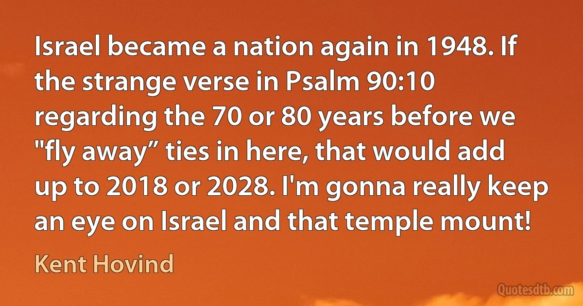 Israel became a nation again in 1948. If the strange verse in Psalm 90:10 regarding the 70 or 80 years before we "fly away” ties in here, that would add up to 2018 or 2028. I'm gonna really keep an eye on Israel and that temple mount! (Kent Hovind)