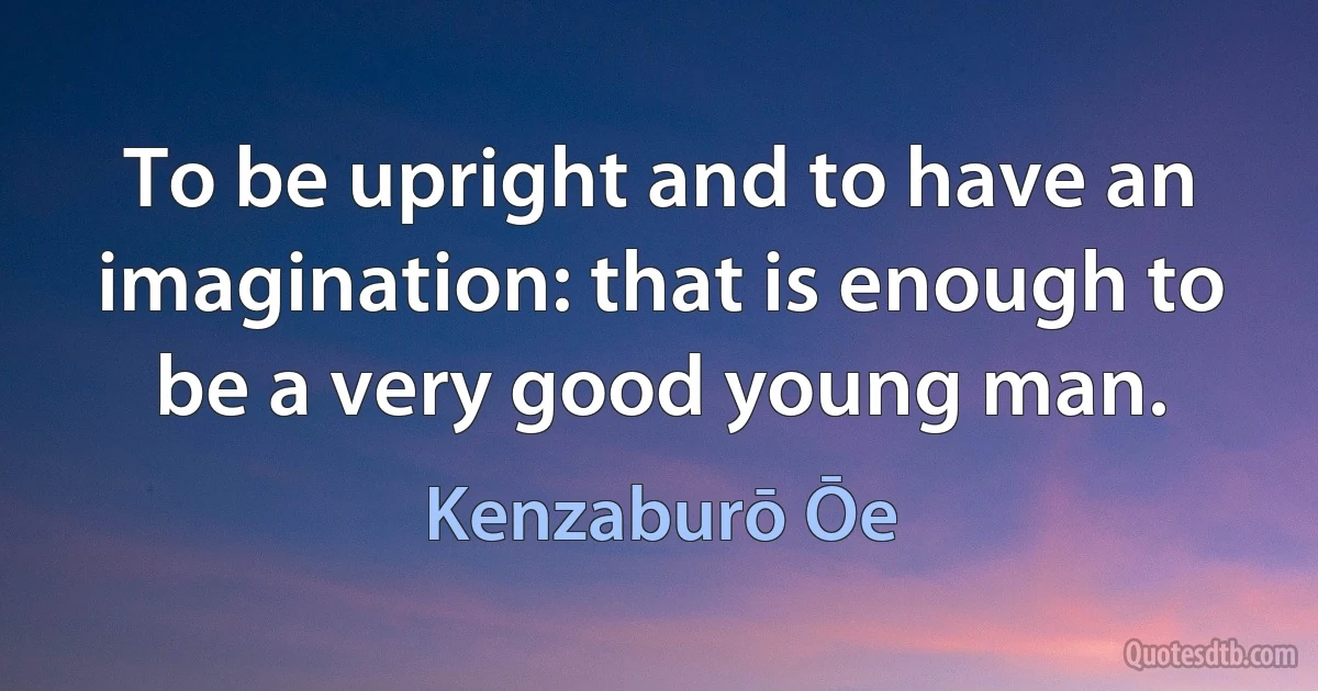 To be upright and to have an imagination: that is enough to be a very good young man. (Kenzaburō Ōe)