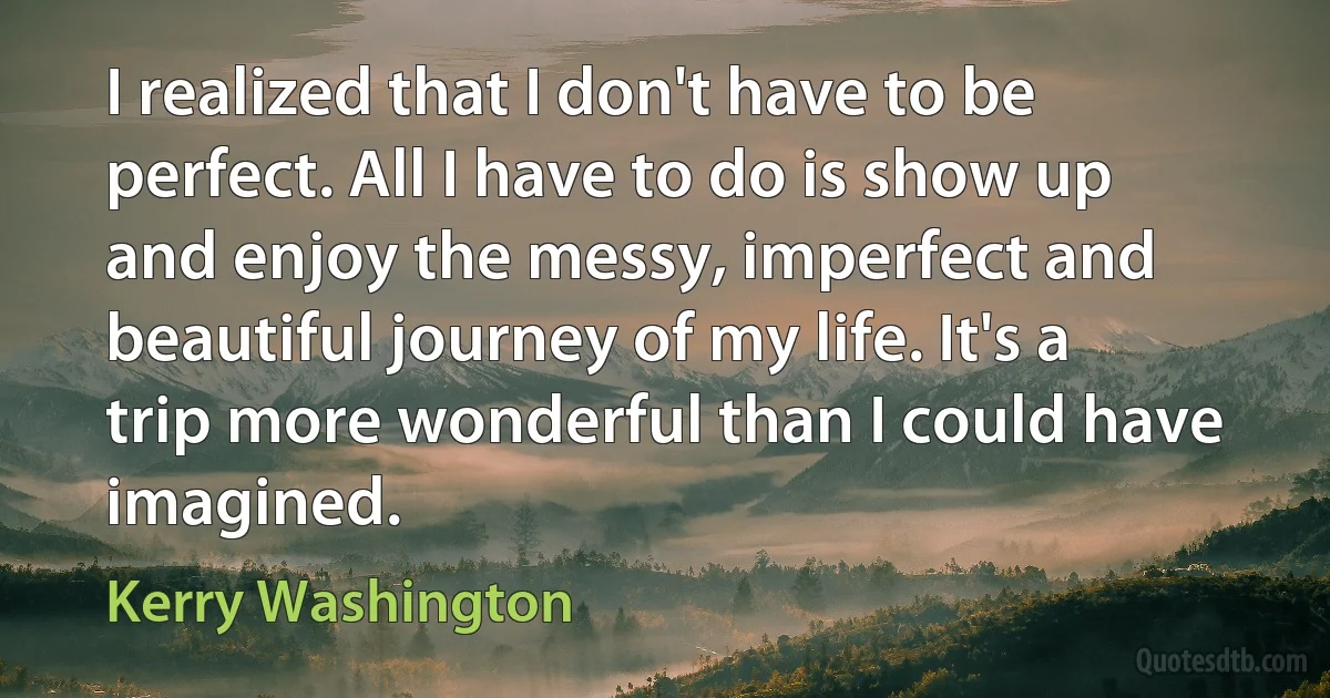 I realized that I don't have to be perfect. All I have to do is show up and enjoy the messy, imperfect and beautiful journey of my life. It's a trip more wonderful than I could have imagined. (Kerry Washington)