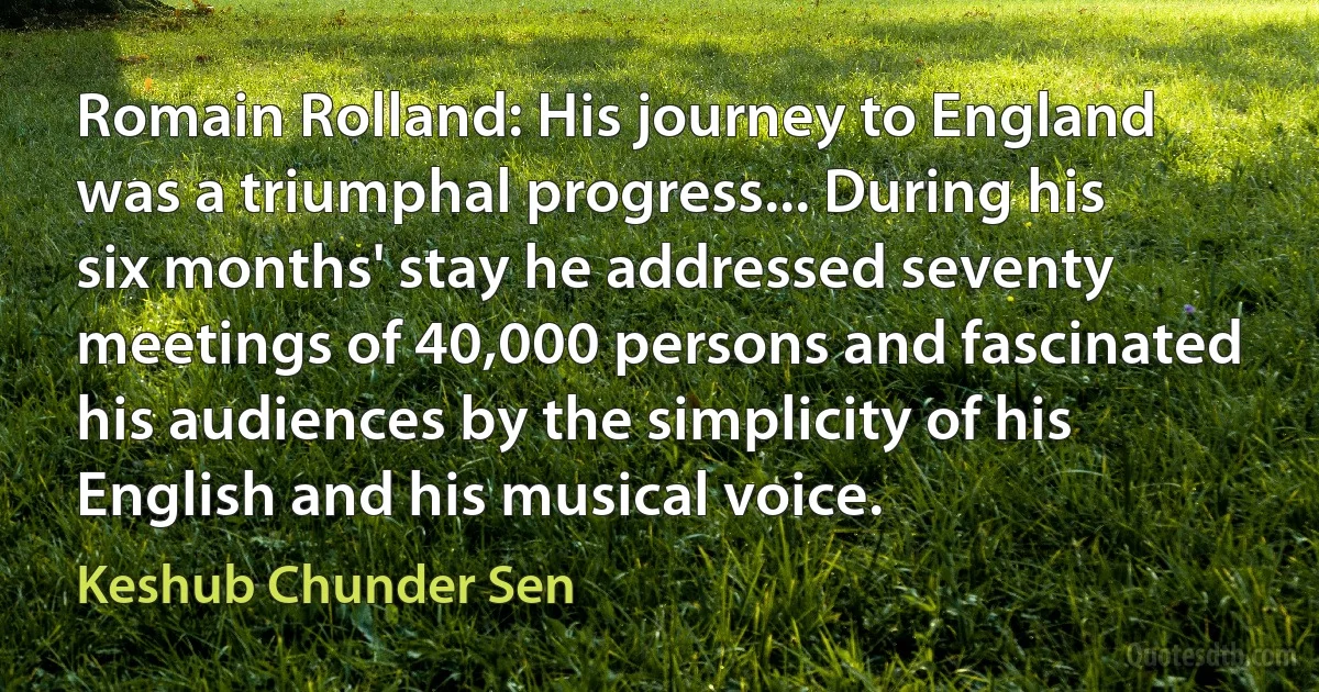 Romain Rolland: His journey to England was a triumphal progress... During his six months' stay he addressed seventy meetings of 40,000 persons and fascinated his audiences by the simplicity of his English and his musical voice. (Keshub Chunder Sen)