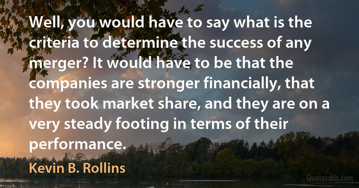 Well, you would have to say what is the criteria to determine the success of any merger? It would have to be that the companies are stronger financially, that they took market share, and they are on a very steady footing in terms of their performance. (Kevin B. Rollins)