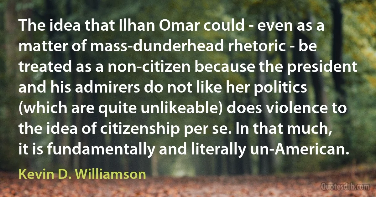 The idea that Ilhan Omar could - even as a matter of mass-dunderhead rhetoric - be treated as a non-citizen because the president and his admirers do not like her politics (which are quite unlikeable) does violence to the idea of citizenship per se. In that much, it is fundamentally and literally un-American. (Kevin D. Williamson)