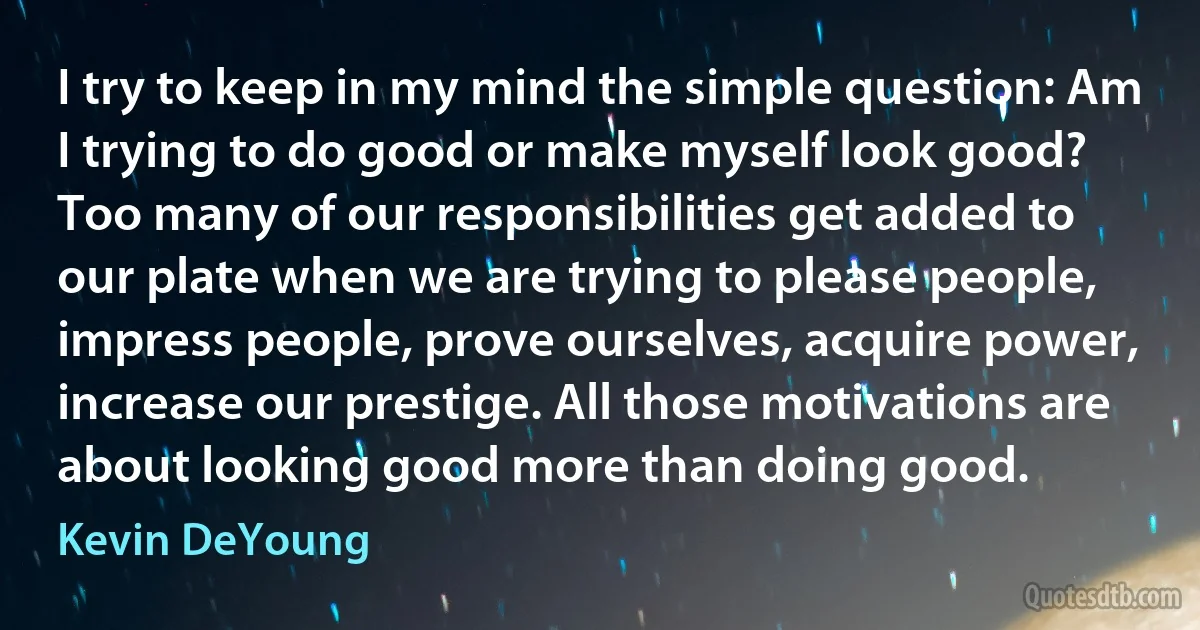 I try to keep in my mind the simple question: Am I trying to do good or make myself look good? Too many of our responsibilities get added to our plate when we are trying to please people, impress people, prove ourselves, acquire power, increase our prestige. All those motivations are about looking good more than doing good. (Kevin DeYoung)