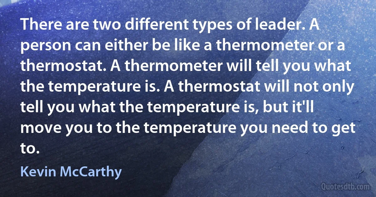 There are two different types of leader. A person can either be like a thermometer or a thermostat. A thermometer will tell you what the temperature is. A thermostat will not only tell you what the temperature is, but it'll move you to the temperature you need to get to. (Kevin McCarthy)