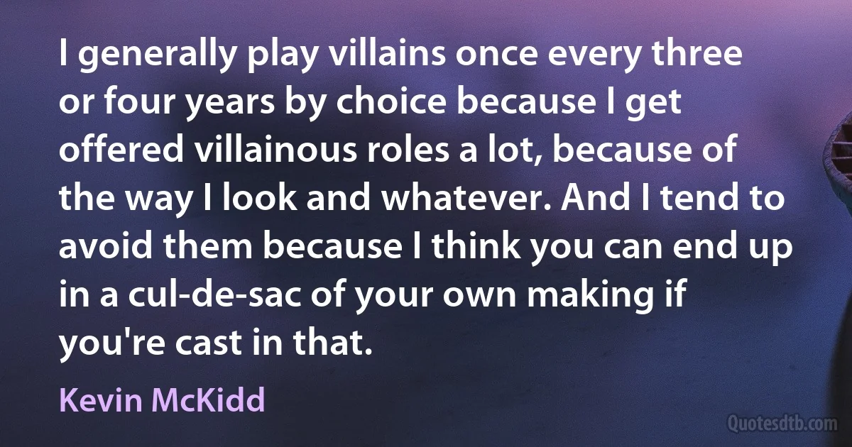 I generally play villains once every three or four years by choice because I get offered villainous roles a lot, because of the way I look and whatever. And I tend to avoid them because I think you can end up in a cul-de-sac of your own making if you're cast in that. (Kevin McKidd)