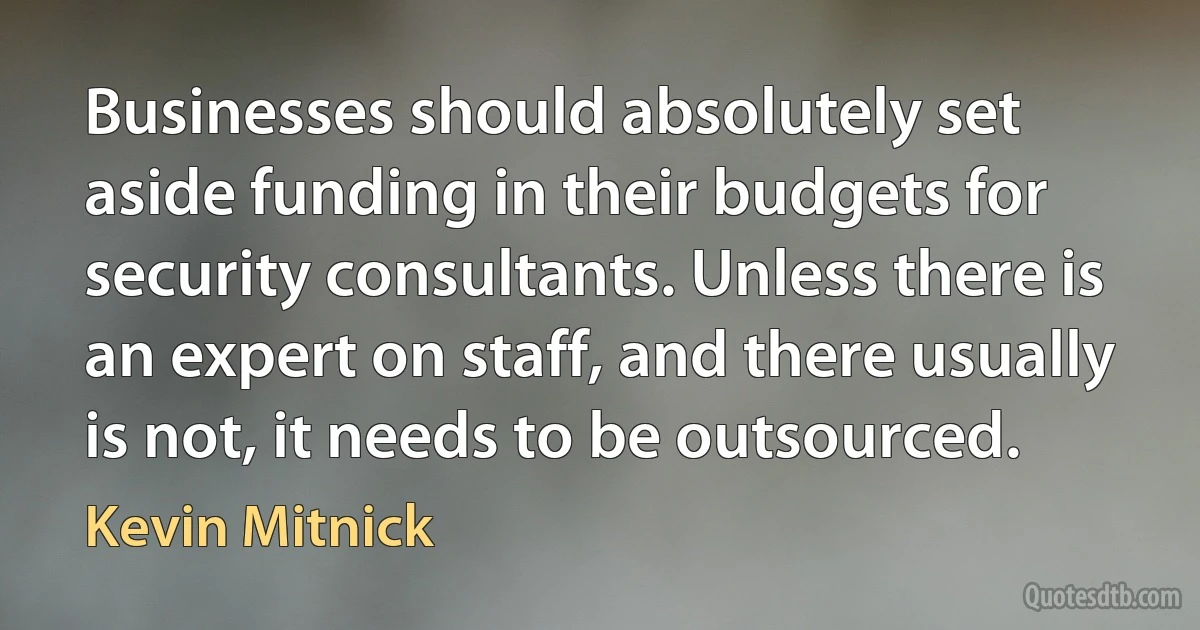 Businesses should absolutely set aside funding in their budgets for security consultants. Unless there is an expert on staff, and there usually is not, it needs to be outsourced. (Kevin Mitnick)