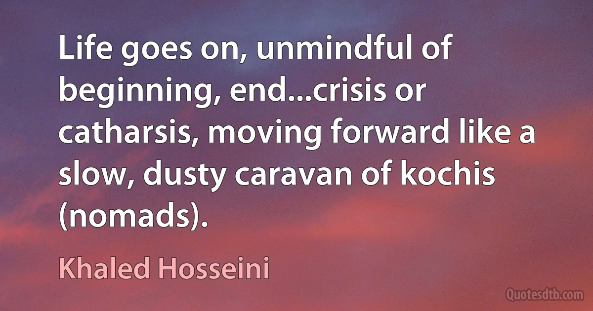 Life goes on, unmindful of beginning, end...crisis or catharsis, moving forward like a slow, dusty caravan of kochis (nomads). (Khaled Hosseini)