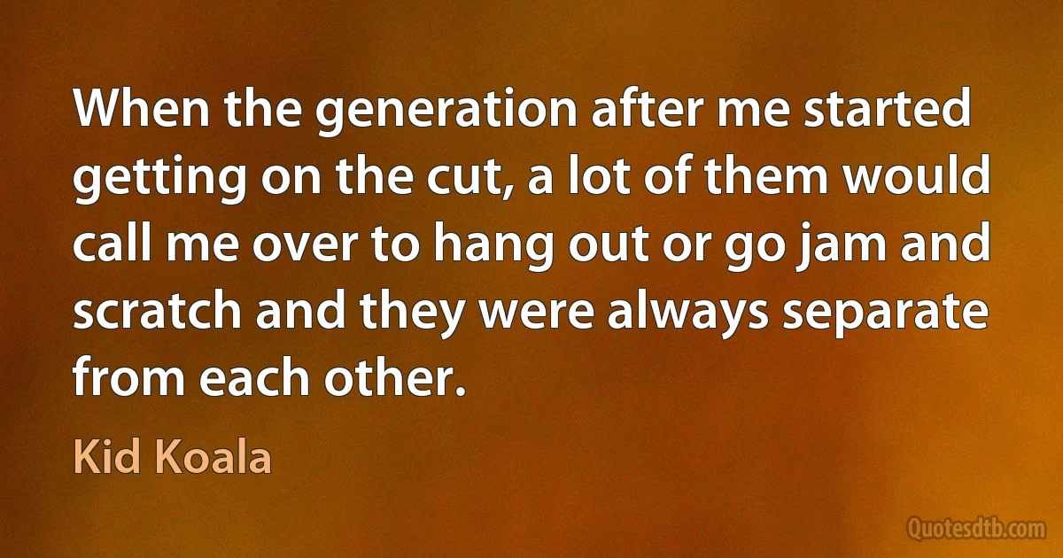 When the generation after me started getting on the cut, a lot of them would call me over to hang out or go jam and scratch and they were always separate from each other. (Kid Koala)