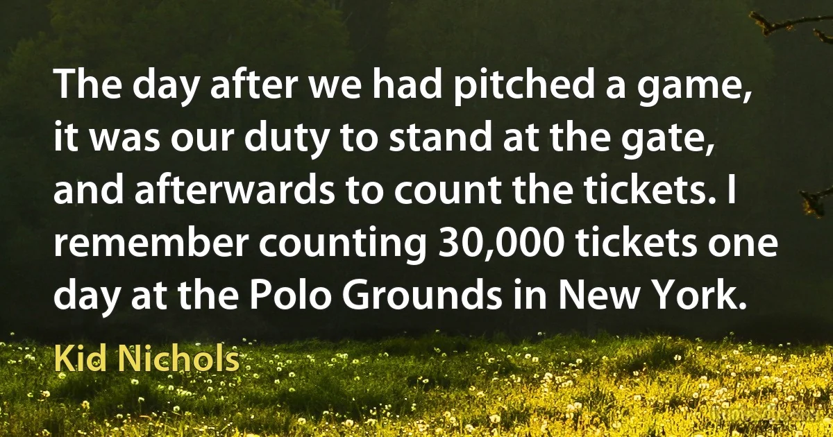 The day after we had pitched a game, it was our duty to stand at the gate, and afterwards to count the tickets. I remember counting 30,000 tickets one day at the Polo Grounds in New York. (Kid Nichols)