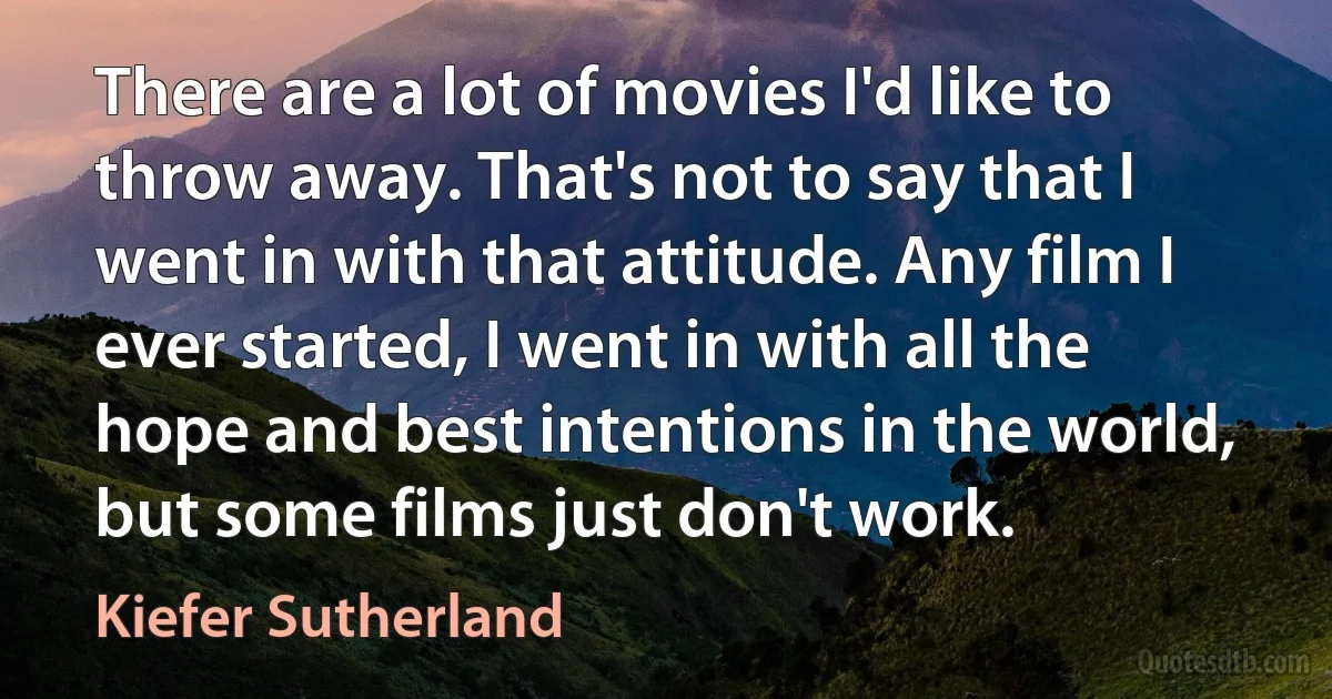 There are a lot of movies I'd like to throw away. That's not to say that I went in with that attitude. Any film I ever started, I went in with all the hope and best intentions in the world, but some films just don't work. (Kiefer Sutherland)