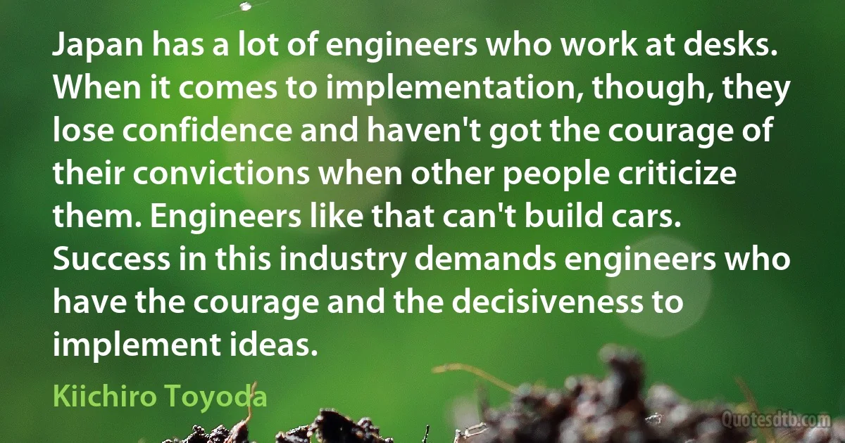 Japan has a lot of engineers who work at desks. When it comes to implementation, though, they lose confidence and haven't got the courage of their convictions when other people criticize them. Engineers like that can't build cars. Success in this industry demands engineers who have the courage and the decisiveness to implement ideas. (Kiichiro Toyoda)