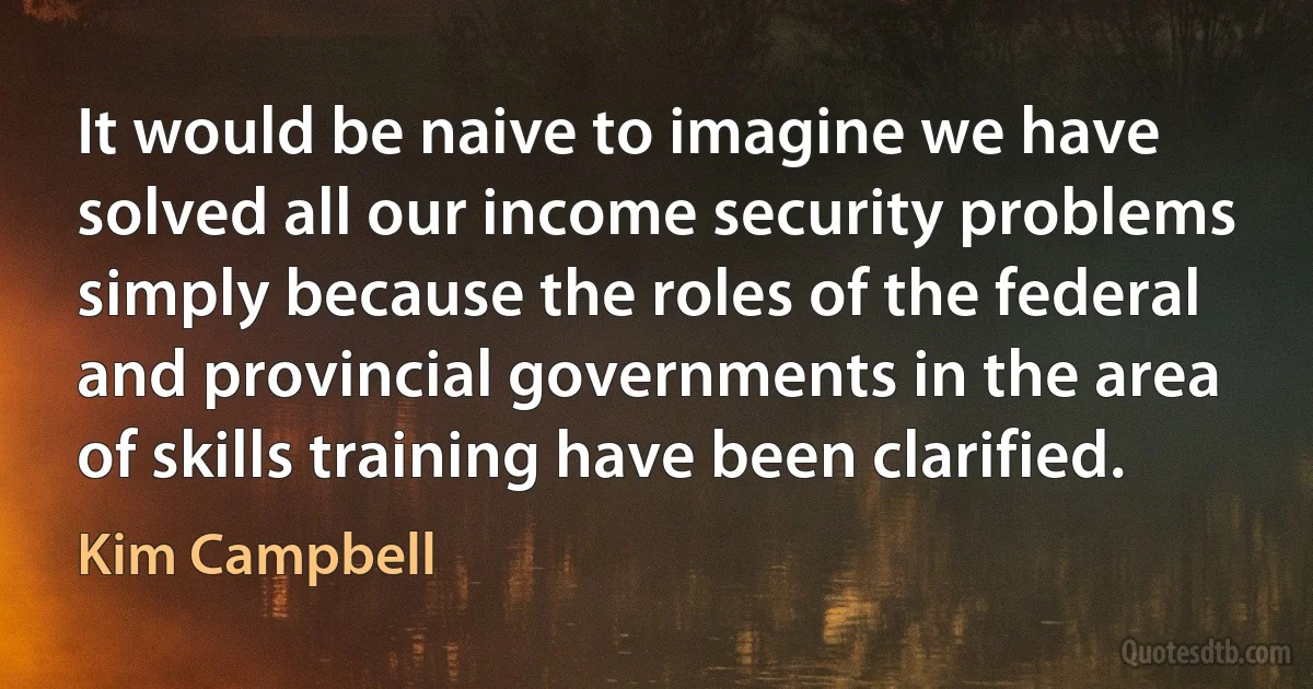 It would be naive to imagine we have solved all our income security problems simply because the roles of the federal and provincial governments in the area of skills training have been clarified. (Kim Campbell)