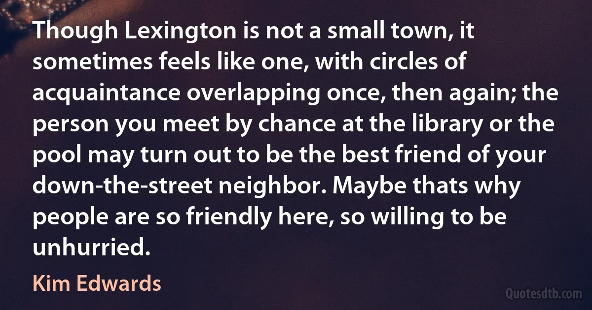 Though Lexington is not a small town, it sometimes feels like one, with circles of acquaintance overlapping once, then again; the person you meet by chance at the library or the pool may turn out to be the best friend of your down-the-street neighbor. Maybe thats why people are so friendly here, so willing to be unhurried. (Kim Edwards)