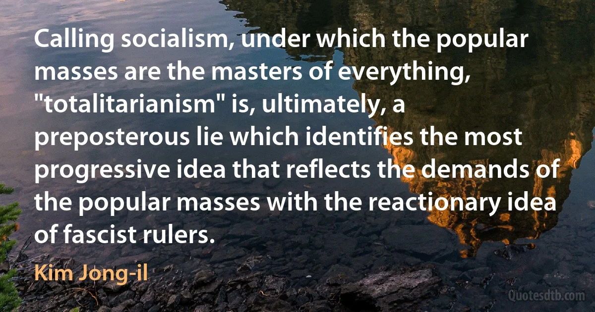 Calling socialism, under which the popular masses are the masters of everything, "totalitarianism" is, ultimately, a preposterous lie which identifies the most progressive idea that reflects the demands of the popular masses with the reactionary idea of fascist rulers. (Kim Jong-il)