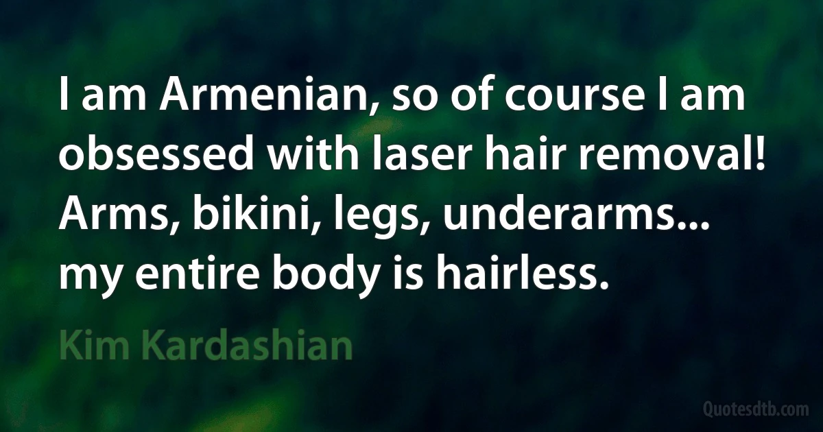 I am Armenian, so of course I am obsessed with laser hair removal! Arms, bikini, legs, underarms... my entire body is hairless. (Kim Kardashian)