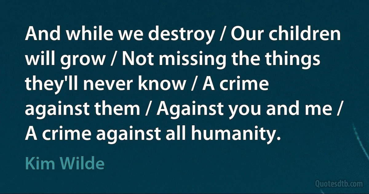 And while we destroy / Our children will grow / Not missing the things they'll never know / A crime against them / Against you and me / A crime against all humanity. (Kim Wilde)