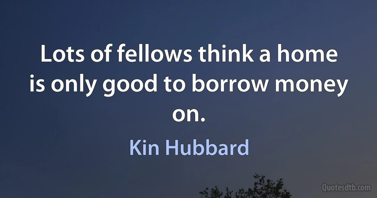 Lots of fellows think a home is only good to borrow money on. (Kin Hubbard)