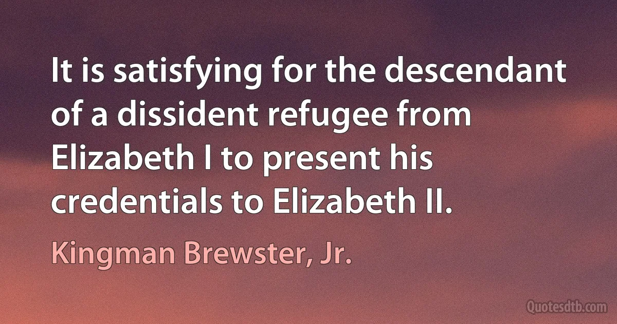 It is satisfying for the descendant of a dissident refugee from Elizabeth I to present his credentials to Elizabeth II. (Kingman Brewster, Jr.)