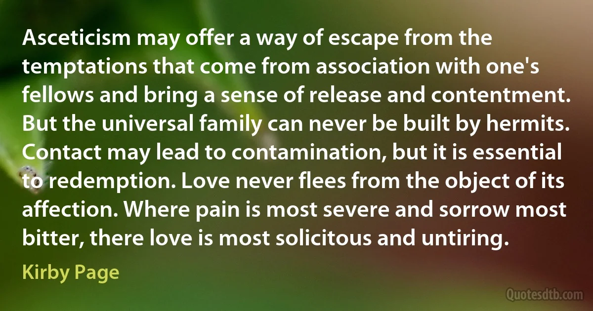 Asceticism may offer a way of escape from the temptations that come from association with one's fellows and bring a sense of release and contentment. But the universal family can never be built by hermits. Contact may lead to contamination, but it is essential to redemption. Love never flees from the object of its affection. Where pain is most severe and sorrow most bitter, there love is most solicitous and untiring. (Kirby Page)