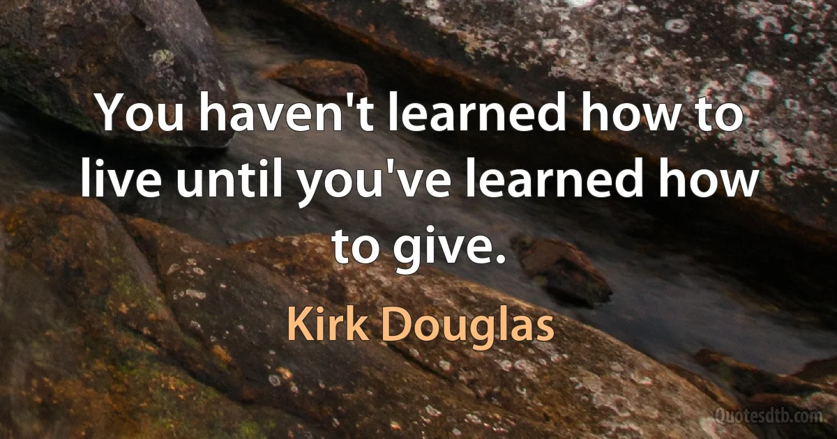 You haven't learned how to live until you've learned how to give. (Kirk Douglas)