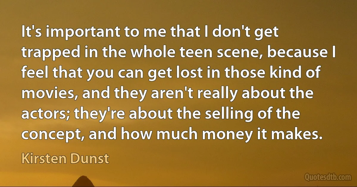 It's important to me that I don't get trapped in the whole teen scene, because I feel that you can get lost in those kind of movies, and they aren't really about the actors; they're about the selling of the concept, and how much money it makes. (Kirsten Dunst)