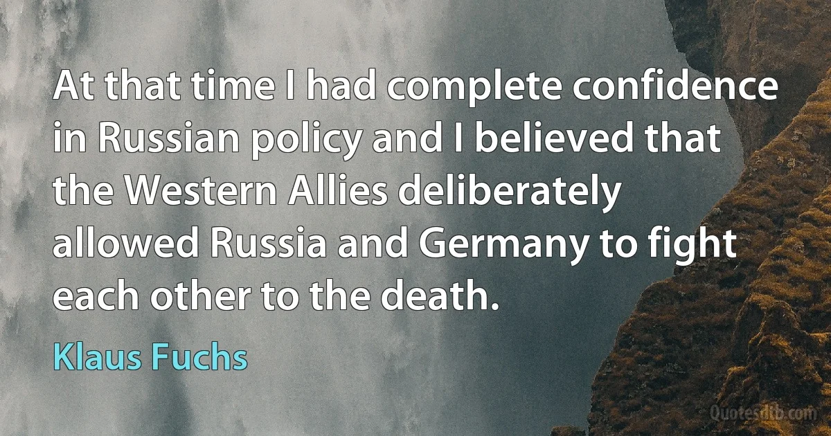 At that time I had complete confidence in Russian policy and I believed that the Western Allies deliberately allowed Russia and Germany to fight each other to the death. (Klaus Fuchs)