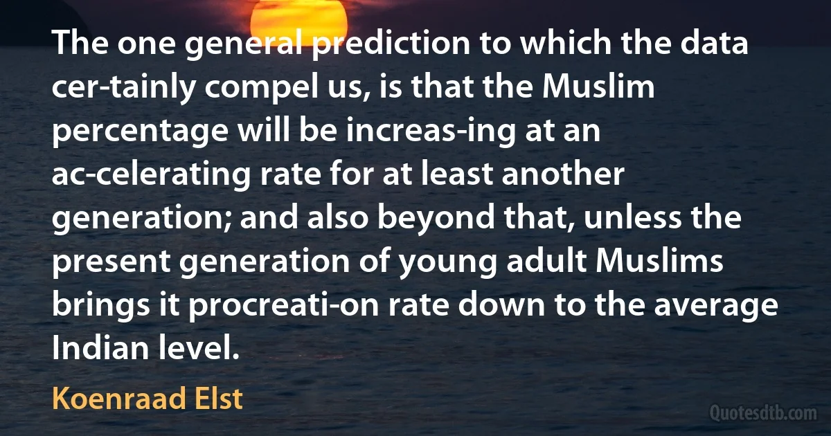 The one general prediction to which the data cer­tainly compel us, is that the Muslim percentage will be increas­ing at an ac­celerating rate for at least another generation; and also beyond that, unless the present generation of young adult Muslims brings it procreati­on rate down to the average Indian level. (Koenraad Elst)