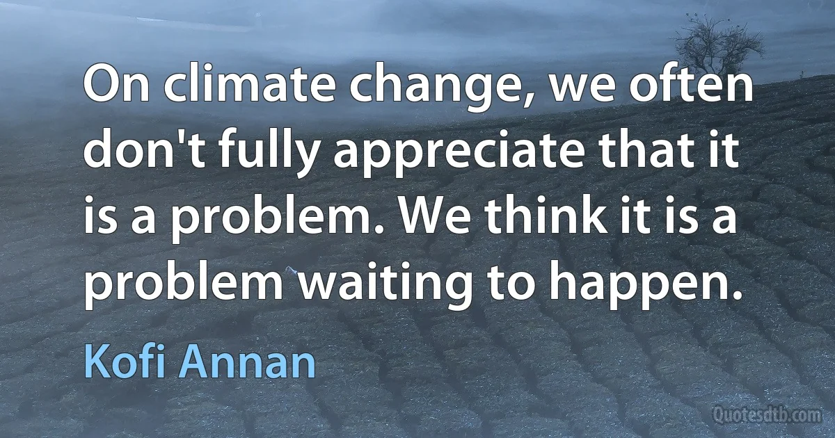 On climate change, we often don't fully appreciate that it is a problem. We think it is a problem waiting to happen. (Kofi Annan)