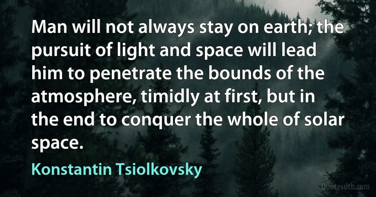 Man will not always stay on earth; the pursuit of light and space will lead him to penetrate the bounds of the atmosphere, timidly at first, but in the end to conquer the whole of solar space. (Konstantin Tsiolkovsky)