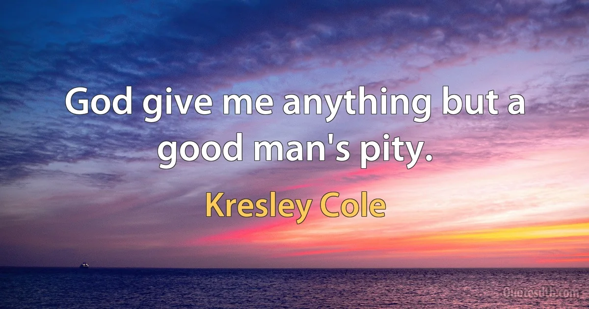 God give me anything but a good man's pity. (Kresley Cole)