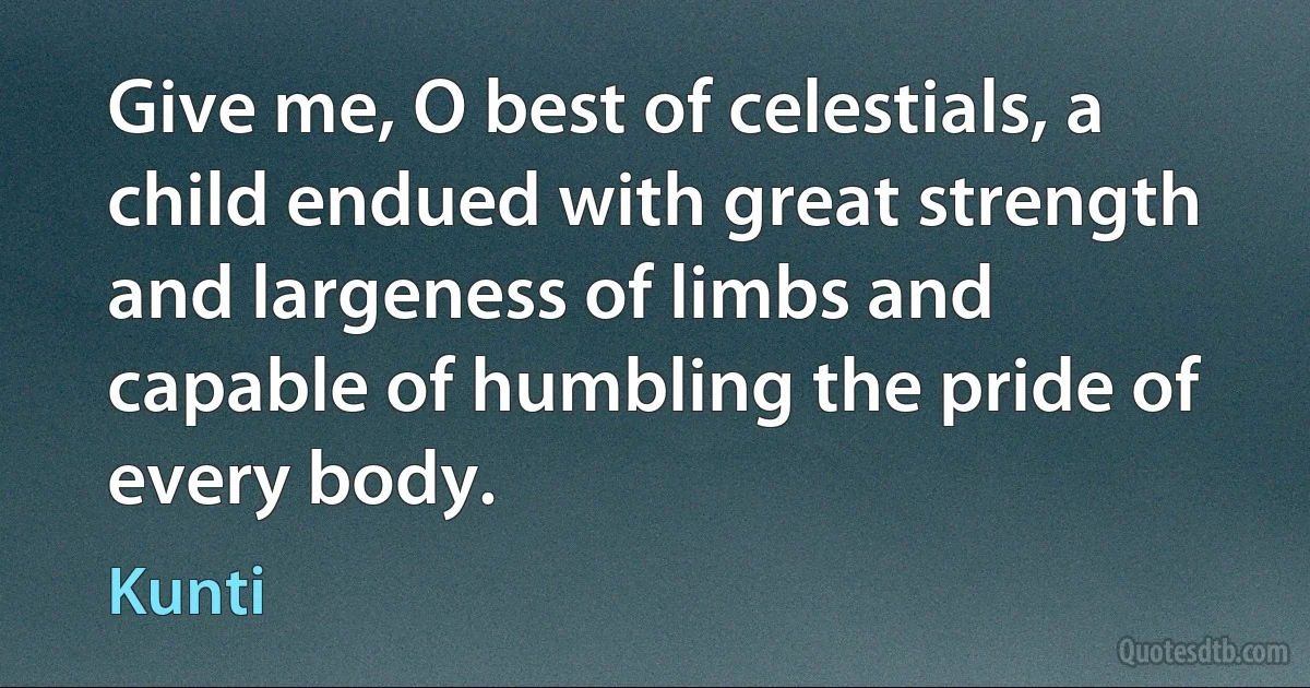 Give me, O best of celestials, a child endued with great strength and largeness of limbs and capable of humbling the pride of every body. (Kunti)