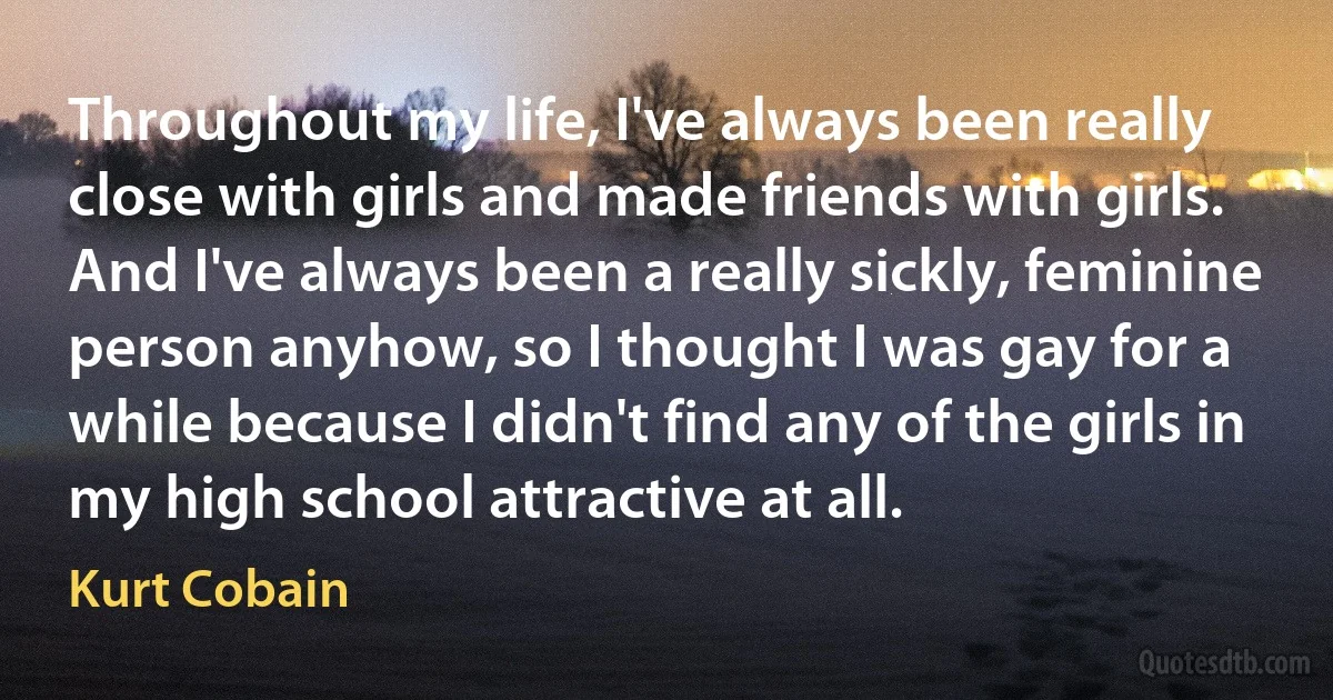 Throughout my life, I've always been really close with girls and made friends with girls. And I've always been a really sickly, feminine person anyhow, so I thought I was gay for a while because I didn't find any of the girls in my high school attractive at all. (Kurt Cobain)